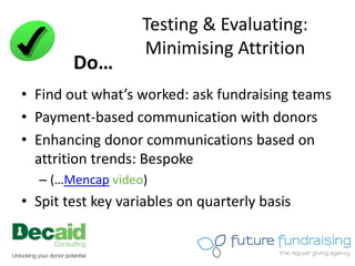 Testing & Evaluating:
                   Minimising Attrition
        Do…
• Find out what’s worked: ask fundraising teams
• Payment-based communication with donors
• Enhancing donor communications based on
  attrition trends: Bespoke
  – (…Mencap video)
• Spit test key variables on quarterly basis
 