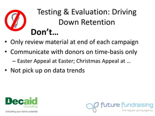 Testing & Evaluation: Driving
                  Down Retention
         Don’t…
• Only review material at end of each campaign
• Communicate with donors on time-basis only
  – Easter Appeal at Easter; Christmas Appeal at …
• Not pick up on data trends
 