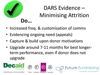 DARS Evidence –
                   Minimising Attrition
         Do…
•   Increased freq. & customisation of comms
•   Evidencing ongoing need (appeals)
•   Capture & build upon donor motivations
•   Upgrade around 7-11 months for best longer-
    term performance, even if donor does not
    upgrade
 