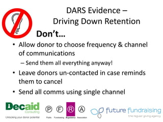 DARS Evidence –
             Driving Down Retention
       Don’t…
• Allow donor to choose frequency & channel
  of communications
  – Send them all everything anyway!
• Leave donors un-contacted in case reminds
  them to cancel
• Send all comms using single channel
 