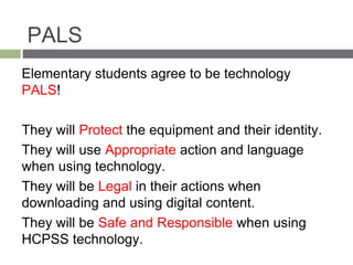 PALS
Elementary students agree to be technology
PALS!
They will Protect the equipment and their identity.
They will use Appropriate action and language
when using technology.
They will be Legal in their actions when
downloading and using digital content.
They will be Safe and Responsible when using
HCPSS technology.