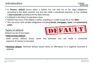 2www.loanXpress.co
m
December 2016
Introduction
In finance, default occurs when a debtor has not met his or her legal obligations
according to the debt contract, e.g. has not made a scheduled payment, or has violated
a loan covenant (condition) of the debt contract.
A default is the failure to pay back a loan.
Default may occur if the debtor is either unwilling or unable to pay his or her debt.
This can occur with all debt obligations including bonds, mortgages, loans, and promissory
notes.
Types of default
Default can be of two types:
Debt services default:
Debt service default occurs when the borrower has not made a scheduled
payment of interest or principal.
Technical default: Technical default occurs when an affirmative or a negative covenant is
violated.
