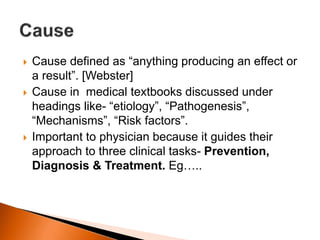  Cause defined as “anything producing an effect or 
a result”. [Webster] 
 Cause in medical textbooks discussed under 
headings like- “etiology”, “Pathogenesis”, 
“Mechanisms”, “Risk factors”. 
 Important to physician because it guides their 
approach to three clinical tasks- Prevention, 
Diagnosis & Treatment. Eg….. 
 
