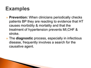  Prevention: When clinicians periodically checks 
patients BP they are reacting to evidence that HT 
causes morbidity & mortality and that the 
treatment of hypertension prevents MI,CHF & 
stroke. 
 The diagnostic process, especially in infectious 
disease, frequently involves a search for the 
causative agent. 
 