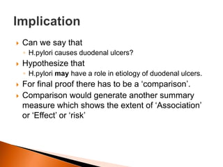  Can we say that 
◦ H.pylori causes duodenal ulcers? 
 Hypothesize that 
◦ H.pylori may have a role in etiology of duodenal ulcers. 
 For final proof there has to be a ‘comparison’. 
 Comparison would generate another summary 
measure which shows the extent of ‘Association’ 
or ‘Effect’ or ‘risk’ 
 