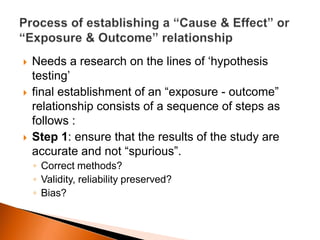  Needs a research on the lines of ‘hypothesis 
testing’ 
 final establishment of an “exposure - outcome” 
relationship consists of a sequence of steps as 
follows : 
 Step 1: ensure that the results of the study are 
accurate and not “spurious”. 
◦ Correct methods? 
◦ Validity, reliability preserved? 
◦ Bias? 
 