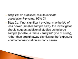  Step 2a: do statistical results indicate 
association?-p value/ 95% CI. 
 Step 2b: if not significant p value, may be b/c of 
less power (smaller sample size)- the investigator 
should suggest additional studies using large 
sample (or else, a ‘meta - analysis’ type of study), 
rather than straightaway dismissing the ‘exposure 
- outcome’ association as non - causal. 
 