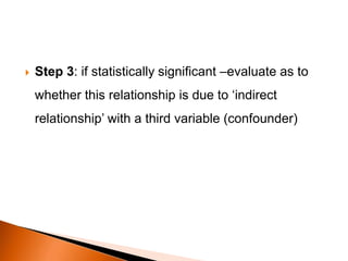  Step 3: if statistically significant –evaluate as to 
whether this relationship is due to ‘indirect 
relationship’ with a third variable (confounder) 
 