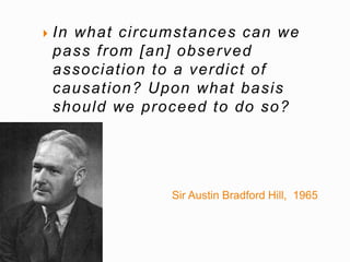 In what ci rcumstances can we 
pass f rom [an] observed 
associat ion to a verdict of 
causat ion? Upon what basis 
should we proceed to do so? 
Sir Austin Bradford Hill, 1965 
 