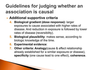  Additional supportive criteria 
4. Biological gradient (dose response): larger 
exposures to cause associated with higher rates of 
disease. And reduction in exposure is followed by lower 
rates of disease (reversibility). 
5. Biological plausibility: makes sense, according to 
biologic knowledge of the time. 
6. Experimental evidence: 
7. Other criteria: Analogy(cause & effect relationship 
already established for a similar exposure or disease), 
specificity (one cause lead to one effect), coherence. 
 