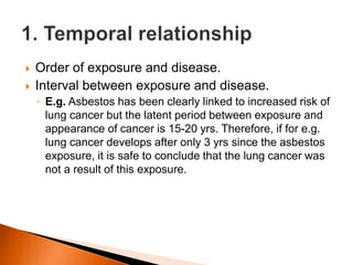  Order of exposure and disease. 
 Interval between exposure and disease. 
◦ E.g. Asbestos has been clearly linked to increased risk of 
lung cancer but the latent period between exposure and 
appearance of cancer is 15-20 yrs. Therefore, if for e.g. 
lung cancer develops after only 3 yrs since the asbestos 
exposure, it is safe to conclude that the lung cancer was 
not a result of this exposure. 
 
