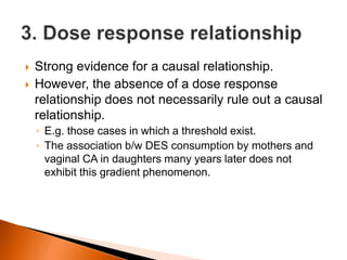  Strong evidence for a causal relationship. 
 However, the absence of a dose response 
relationship does not necessarily rule out a causal 
relationship. 
◦ E.g. those cases in which a threshold exist. 
◦ The association b/w DES consumption by mothers and 
vaginal CA in daughters many years later does not 
exhibit this gradient phenomenon. 
 