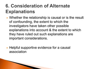  Whether the relationship is causal or is the result 
of confounding, the extent to which the 
investigators have taken other possible 
explanations into account & the extent to which 
they have ruled out such explanations are 
important considerations. 
 Helpful supportive evidence for a causal 
association 
 