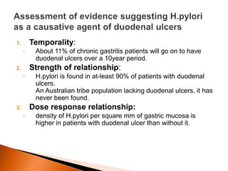 1. Temporality: 
◦ About 11% of chronic gastritis patients will go on to have 
duodenal ulcers over a 10year period. 
2. Strength of relationship: 
◦ H.pylori is found in at-least 90% of patients with duodenal 
ulcers. 
An Australian tribe population lacking duodenal ulcers, it has 
never been found. 
3. Dose response relationship: 
◦ density of H.pylori per square mm of gastric mucosa is 
higher in patients with duodenal ulcer than without it. 
 