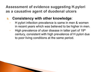 9. Consistency with other knowledge: 
◦ H pylori infection prevalence is same in men & women 
in recent years which was believed to be higher in men. 
◦ High prevalence of ulcer disease in latter part of 19th 
century, consistent with high prevalence of H pylori due 
to poor living conditions at the same period. 
 