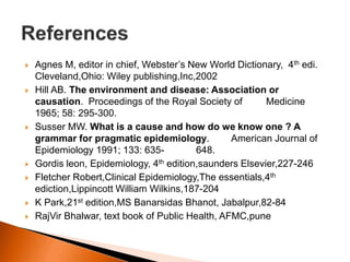  Agnes M, editor in chief, Webster’s New World Dictionary, 4th edi. 
Cleveland,Ohio: Wiley publishing,Inc,2002 
 Hill AB. The environment and disease: Association or 
causation. Proceedings of the Royal Society of Medicine 
1965; 58: 295-300. 
 Susser MW. What is a cause and how do we know one ? A 
grammar for pragmatic epidemiology. American Journal of 
Epidemiology 1991; 133: 635- 648. 
 Gordis leon, Epidemiology, 4th edition,saunders Elsevier,227-246 
 Fletcher Robert,Clinical Epidemiology,The essentials,4th 
ediction,Lippincott William Wilkins,187-204 
 K Park,21st edition,MS Banarsidas Bhanot, Jabalpur,82-84 
 RajVir Bhalwar, text book of Public Health, AFMC,pune 
 