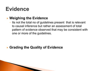  Weighing the Evidence 
◦ Its not the total no of guidelines present that is relevant 
to causal inference but rather an assessment of total 
pattern of evidence observed that may be consistent with 
one or more of the guidelines. 
 Grading the Quality of Evidence 
 