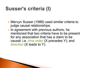  Mervyn Susser (1988) used similar criteria to 
judge causal relationships. 
 In agreement with previous authors, he 
mentioned that two criteria have to be present 
for any association that has a claim to be 
causal: i.e. time order (X precedes Y); and 
direction (X leads to Y). 
 