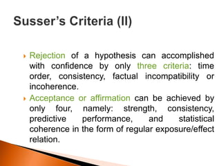  Rejection of a hypothesis can accomplished 
with confidence by only three criteria: time 
order, consistency, factual incompatibility or 
incoherence. 
 Acceptance or affirmation can be achieved by 
only four, namely: strength, consistency, 
predictive performance, and statistical 
coherence in the form of regular exposure/effect 
relation. 
 