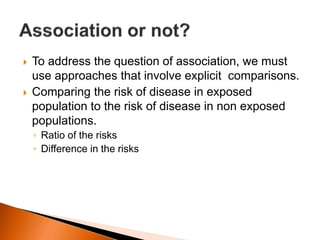  To address the question of association, we must 
use approaches that involve explicit comparisons. 
 Comparing the risk of disease in exposed 
population to the risk of disease in non exposed 
populations. 
◦ Ratio of the risks 
◦ Difference in the risks 
 
