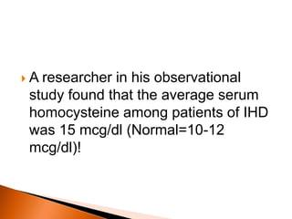  A researcher in his observational 
study found that the average serum 
homocysteine among patients of IHD 
was 15 mcg/dl (Normal=10-12 
mcg/dl)! 
 