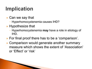  Can we say that 
◦ Hyperhomocystenemia causes IHD? 
 Hypothesize that 
◦ Hyperhomocystenemia may have a role in etiology of 
IHD. 
 For final proof there has to be a ‘comparison’. 
 Comparison would generate another summary 
measure which shows the extent of ‘Association’ 
or ‘Effect’ or ‘risk’ 
 