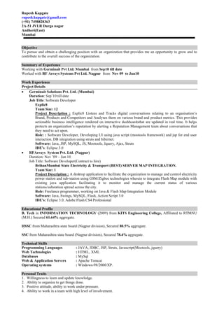 Rupesh Kapgate
rupesh.kapgate@gmail.com
(+91) 7498828363
2A-51 JVLR Durga nagar
Andheri(East)
Mumbai


Objective
To pursue and obtain a challenging position with an organization that provides me an opportunity to grow and to
contribute to the overall success of the organization.

Summary of Experience
Working with Germinait Pvt Ltd. Mumbai from Sep10 till date
Worked with RF Arrays Systems Pvt Ltd. Nagpur from Nov 09 to Jun10

Work Experience
Project Details
    Germinait Solutions Pvt. Ltd. (Mumbai)
    Duration: Sep’10 till date
    Job Title: Software Developer
        Explic8
        Team Size: 12
        Project Description : Explic8 Listens and Tracks digital conversations relating to an organisation’s
        Brand, Products and Competitors and Analyses them on various brand and product metrics. This provides
        actionable business intelligence rendered on interactive dashboardsthat are updated in real time. It helps
        protects an organization’s reputation by alerting a Reputation Management team about conversations that
        they need to act upon.
        Role: : Software Developer, Developing UI using java script (mootools framework) and jsp for end user
        interaction. DB integration using struts and hibernet.
        Software: Java, JSP, MySQL, JS, Mootools, Jquery, Ajax, Struts
        IDE’s: Eclipse 3.0
    RFArrays System Pvt. Ltd. (Nagpur)
    Duration: Nov ’09 – Jun 10
    Job Title: Software Developer(Contract to hire)
        BrihanMumbai State Electricity & Transport (BEST) SERVER MAP INTEGRATION.
        Team Size: 1
        Project Description : A desktop application to facilitate the organization to manage and control electricity
        power station and sub-station using GSM/Zigbee technologies wherein to integrate Flash Map module with
        existing java application facilitating it to monitor and manage the current status of various
        stations/substation spread across the city.
        Role: Freelance programmer, working on Java & Flash Map Integration Module
        Software: Java, Swings, MySQL, Flash, Action Script 3.0
        IDE’s: Eclipse 3.0, Adobe Flash CS4 Professional

Educational Profile
B. Tech in INFORMATION TECHNOLOGY (2009) from KITS Engineering College, Affiliated to RTMNU
(M.H.) Secured 61.64% aggregate.

HSSC from Maharashtra state board (Nagpur division), Secured 80.5% aggregate.

SSC from Maharashtra state board (Nagpur division), Secured 78.4% aggregate.

Technical Skills
Programming Languages              : JAVA, JDBC, JSP, Struts, Javascript(Mootools, jquery)
Web Technologies                   : HTML, XML
Databases                          : MySql
Web & Application Servers          : Apache Tomcat
Operating systems                  : Windows-98/2000/XP.

Personal Traits
1. Willingness to learn and update knowledge.
2. Ability to organize to get things done.
3. Positive attitude, ability to work under pressure.
4. Ability to work in a team with high level of involvement.
 