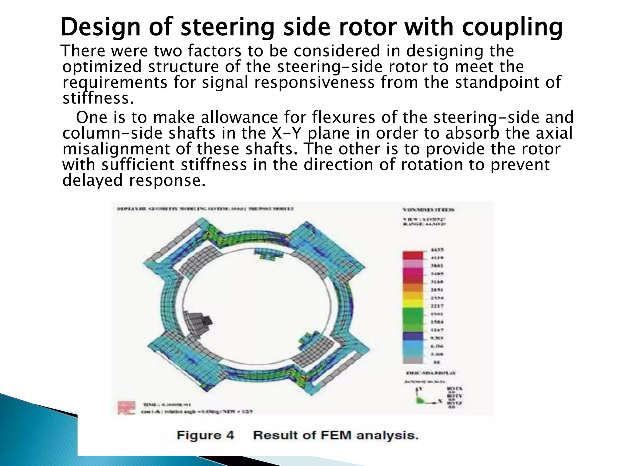 Design of steering side rotor with coupling
There were two factors to be considered in designing the
optimized structure of the steering-side rotor to meet the
requirements for signal responsiveness from the standpoint of
stiffness.
One is to make allowance for flexures of the steering-side and
column-side shafts in the X-Y plane in order to absorb the axial
misalignment of these shafts. The other is to provide the rotor
with sufficient stiffness in the direction of rotation to prevent
delayed response.
 