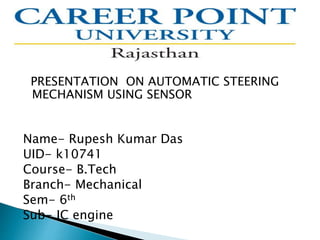 PRESENTATION ON AUTOMATIC STEERING
MECHANISM USING SENSOR
Name- Rupesh Kumar Das
UID- k10741
Course- B.Tech
Branch- Mechanical
Sem- 6th
Sub- IC engine
 