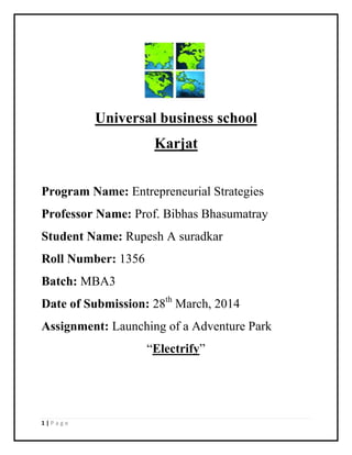 1 | P a g e
Universal business school
Karjat
Program Name: Entrepreneurial Strategies
Professor Name: Prof. Bibhas Bhasumatray
Student Name: Rupesh A suradkar
Roll Number: 1356
Batch: MBA3
Date of Submission: 28th
March, 2014
Assignment: Launching of a Adventure Park
“Electrify”
 