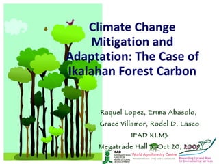 Climate Change Mitigation and Adaptation: The Case of Ikalahan Forest Carbon Raquel Lopez, Emma Abasolo,  Grace Villamor, Rodel D. Lasco IFAD KLM3 Megatrade Hall 3, Oct 20, 2009 