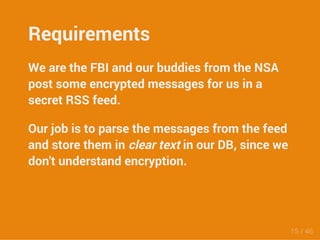 Requirements 
We are the FBI and our buddies from the NSA 
post some encrypted messages for us in a 
secret RSS feed. 
Our job is to parse the messages from the feed 
and store them in clear text in our DB, since we 
don't understand encryption. 
15 / 46 
 