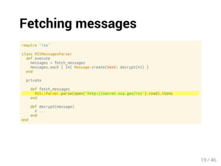 Fetching messages 
require 'rss' 
class RSSMessagesParser 
def execute 
messages = fetch_messages 
messages.each { |m| Message.create(text: decrypt(m)) } 
end 
private 
def fetch_messages 
RSS::Parser.parse(open('http://secret.nsa.gov/rss').read).items 
end 
def decrypt(message) 
# ... 
end 
end 
19 / 46 
 