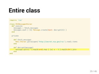 Entire class 
require 'rss' 
class RSSMessagesParser 
def execute 
messages = fetch_messages 
messages.each { |m| Message.create(text: decrypt(m)) } 
end 
private 
def fetch_messages 
RSS::Parser.parse(open('http://secret.nsa.gov/rss').read).items 
end 
def decrypt(message) 
message.split('').map(&:ord).map { |a| a - 3 }.map(&:chr).join 
end 
end 
20 / 46 
 