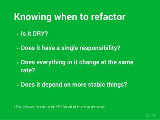 Knowing when to refactor 
Is it DRY? 
Does it have a single responsibility? 
Does everything in it change at the same 
rate? 
Does it depend on more stable things? 
! The answer needs to be YES for all of them to move on. 
22 / 46 
 