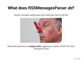 What does RSSMessagesParser do? 
Fetches messages and decrypts them and saves them to the DB. 
Words like and and or are design smells suggesting a violation of SRP. This class 
is doing too much! 
25 / 46 
 