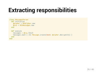 Extracting responsibilities 
class MessagesParser 
def initialize 
@cipher = NSACipher.new 
@rss = RSSMessages.new 
end 
def execute 
messages = @rss.fetch 
messages.each { |m| Message.create(text: @cipher.decrypt(m)) } 
end 
end 
26 / 46 
 