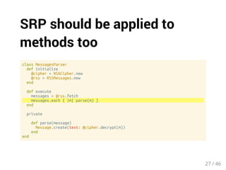 SRP should be applied to 
methods too 
class MessagesParser 
def initialize 
@cipher = NSACipher.new 
@rss = RSSMessages.new 
end 
def execute 
messages = @rss.fetch 
messages.each { |m| parse(m) } 
end 
private 
def parse(message) 
Message.create(text: @cipher.decrypt(m)) 
end 
end 
27 / 46 
 