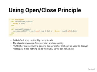 Using Open/Close Principle 
class NSACipher 
def initialize(step=3) 
@step = step 
end 
def decrypt(message) 
message.split('').map(&:ord).map { |a| a - @step }.map(&:chr).join 
end 
end 
Add default step to simplify current calls 
The class is now open for extension and reusability. 
NSACipher is essentially a generic Caesar cipher that can be used to decrypt 
messages, it has nothing to do with NSA, so we can rename it. 
34 / 46 
 