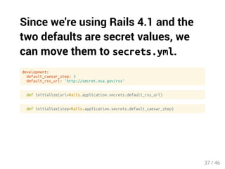 Since we're using Rails 4.1 and the 
two defaults are secret values, we 
can move them to secrets.yml. 
development: 
default_caesar_step: 3 
default_rss_url: 'http://secret.nsa.gov/rss' 
def initialize(url=Rails.application.secrets.default_rss_url) 
def initialize(step=Rails.application.secrets.default_caesar_step) 
37 / 46 
 