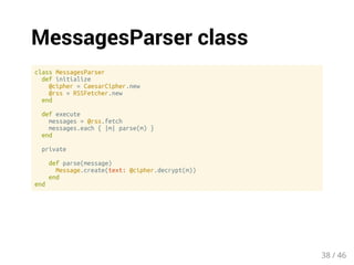 MessagesParser class 
class MessagesParser 
def initialize 
@cipher = CaesarCipher.new 
@rss = RSSFetcher.new 
end 
def execute 
messages = @rss.fetch 
messages.each { |m| parse(m) } 
end 
private 
def parse(message) 
Message.create(text: @cipher.decrypt(m)) 
end 
end 
38 / 46 
 