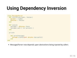 Using Dependency Inversion 
class MessagesParser 
def initialize(cipher, fetcher) 
@cipher = cipher 
@fetcher = fetcher 
end 
def execute 
messages = @fetcher.fetch 
messages.each { |m| parse(m) } 
end 
private 
def parse(message) 
Message.create(text: @cipher.decrypt(m)) 
end 
end 
MessagesParser now depends upon abstractions being injected by callers 
40 / 46 
 