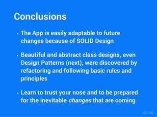 Conclusions 
The App is easily adaptable to future 
changes because of SOLID Design 
Beautiful and abstract class designs, even 
Design Patterns (next), were discovered by 
refactoring and following basic rules and 
principles 
Learn to trust your nose and to be prepared 
for the inevitable changes that are coming 
43 / 46 
 