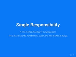 Single Responsibility 
A class/method should serve a single purpose. 
There should never be more than one reason for a class/method to change. 
6 / 46 
 