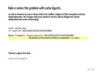 1?GJQQMJTCQRFGQNPM@JCKUGRFA?AFCBGECQRQ 
A call to #cache in your views will now suffix a digest of the template and its 
dependencies. No longer will you need to worry about fragment cache 
dependencies and versioning! 
user.cache_key 
= users/1-20141002181257446781000 
Read fragment views/users/1-20141002181257446781000/ 
95a652b13f0fc5b7bc8785ac31b6b8b9 (1.2ms) 
23 / 58 
 