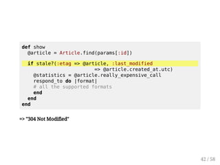 def show 
@article = Article.find(params[:id]) 
if stale?(:etag = @article, :last_modified 
= @article.created_at.utc) 
@statistics = @article.really_expensive_call 
respond_to do |format| 
# all the supported formats 
end 
end 
end 
41 / 58 
 