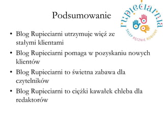 Podsumowanie 
?Blog Rupieciarni utrzymuje wi?? ze sta?ymi klientami 
?Blog Rupieciarni pomaga w pozyskaniu nowych klientw 
?Blog Rupieciarni to ?wietna zabawa dla czytelnikw 
?Blog Rupieciarni to ci??ki kawa?ek chleba dla redaktorw  