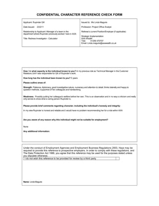 CONFIDENTIAL CHARACTER REFERENCE CHECK FORM
Applicant: Rupinder Gill
Date Issued: 23/2/11
Relationship to Applicant: Manager of a team in the
department where Rupinder previously worked here in AXA
Title: Redress Investigator - Calculator
Issued to: Ms Linda Maguire
Profession: Project Office Analyst
Referees current Position/Employer (if applicable)
Strategic Implementation
AXA Wealth
Tele: 01256 470707
Email: Linda.maguire@axawealth.co.uk
How / in what capacity is the individual known to you? In my previous role as Technical Manager in the Customer
Relations Unit I was responsible for QA of Rupinders work.
How long has the individual been known to you? 5 years
Please outline areas of:
Strength: Patience, diplomacy, good investigative nature, numeracy and attention to detail, thinks laterally and happy to
question methods, supportive of her colleagues and hardworking.
Weakness: Possibly putting her colleagues welfare before her own. This is an observation and in no way a criticism and really
only serves to show what a caring person Rupinder is.
Please provide brief comments regarding character, including the individuals honesty and integrity:
In my view Rupinder is honest and reliable and I would have no problem recommending her for a role within AXA
Are you aware of any reason why this individual might not be suitable for employment?
None
Any additional information:
Under the conduct of Employment Agencies and Employment Business Regulations 2003, Hays may be
required to provide this reference to prospective employers. In order to comply with these regulations, and
The Data Protection Act 1988, you agree that this reference may be used for the purposes stated unless
you stipulate otherwise.
I do not wish this reference to be provided for review by a third party
Name: Linda Maguire
 