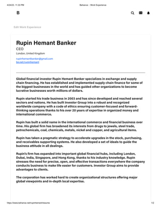4/24/23, 11:33 PM Behance :: Work Experience
https://www.behance.net/rupinhemant/resume 1/2
Rupin Hemant Banker
CEO
London, United Kingdom
rupinhemantbanker@gmail.com
be.net/rupinhemant
Global financial investor Rupin Hemant Banker specializes in exchange and supply
chain financing. He has established and implemented supply chain finance for some of
the biggest businesses in the world and has guided other organizations to become
lucrative businesses worth millions of dollars.
Rupin started his trade business in 2003 and has since developed and reached several
sectors and nations. He has built Investor Group into a robust and recognized
worldwide company with a code of ethics ensuring customer-focused and forward-
thinking operations thanks to his over 20 years of expertise in organized money and
international commerce.
Rupin has built a solid name in the international commerce and financial business over
time. His global firm has broadened its interests from drugs to jewels, steel trade,
petrochemicals, coal, chemicals, metals, nickel and copper, and agricultural items.
Rupin has taken a pragmatic strategy to accelerate upgrades in the stock, purchasing,
and receivables supporting systems. He also developed a set of ideals to guide the
business attitude in all dealings.
Rupin's firm has expanded into important global financial hubs, including London,
Dubai, India, Singapore, and Hong Kong, thanks to his industry knowledge. Rupin
stresses the need for precise, open, and effective transactions everywhere the company
conducts business to make life easier for customers. Investor Group aims to provide
advantages to clients.
The corporation has worked hard to create organizational structures offering major
global viewpoints and in-depth local expertise.
Edit Work Experience
 