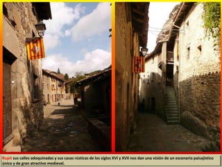 Rupit sus calles adoquinadas y sus casas rústicas de los siglos XVI y XVII nos dan una visión de un escenario paisajístico
único y de gran atractivo medieval.
 